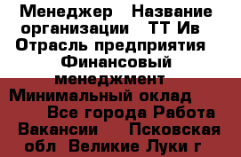 Менеджер › Название организации ­ ТТ-Ив › Отрасль предприятия ­ Финансовый менеджмент › Минимальный оклад ­ 35 000 - Все города Работа » Вакансии   . Псковская обл.,Великие Луки г.